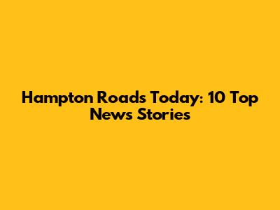 Hampton Roads Today: 10 Top News Stories