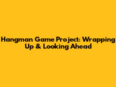 Hangman Game Project: Wrapping Up & Looking Ahead