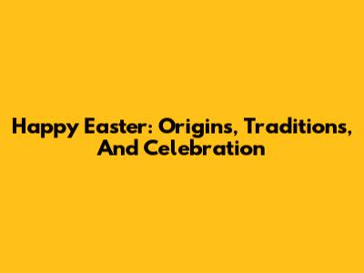 Happy Easter: Origins, Traditions, And Celebration