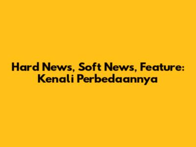 Hard News, Soft News, Feature: Kenali Perbedaannya