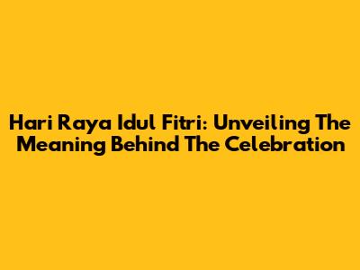 Hari Raya Idul Fitri: Unveiling The Meaning Behind The Celebration