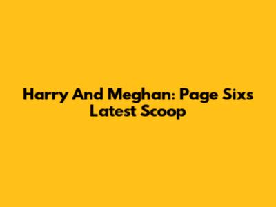 Harry And Meghan: Page Six's Latest Scoop