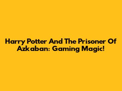 Harry Potter And The Prisoner Of Azkaban: Gaming Magic!