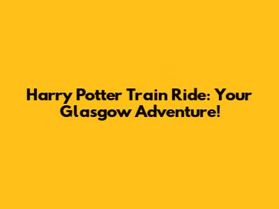 Harry Potter Train Ride: Your Glasgow Adventure!