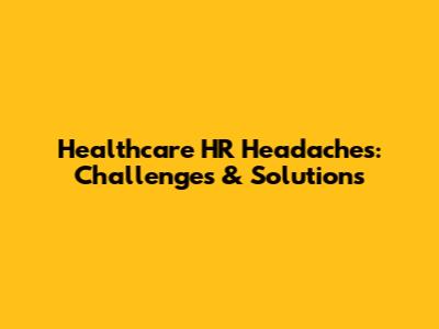 Healthcare HR Headaches: Challenges & Solutions