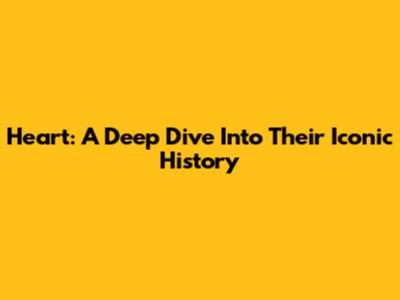 Heart: A Deep Dive Into Their Iconic History