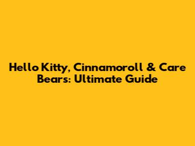 Hello Kitty, Cinnamoroll & Care Bears: Ultimate Guide
