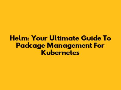 Helm: Your Ultimate Guide To Package Management For Kubernetes