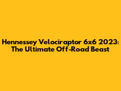 Hennessey Velociraptor 6x6 2023: The Ultimate Off-Road Beast