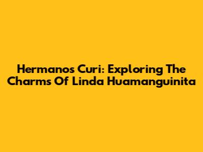 Hermanos Curi: Exploring The Charms Of Linda Huamanguinita