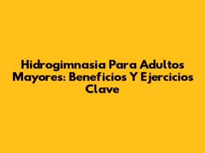 Hidrogimnasia Para Adultos Mayores: Beneficios Y Ejercicios Clave