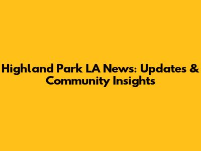 Highland Park LA News: Updates & Community Insights
