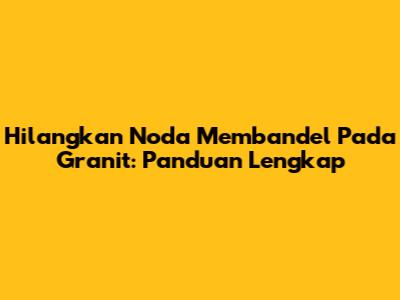Hilangkan Noda Membandel Pada Granit: Panduan Lengkap