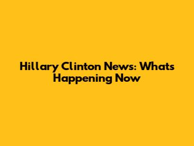 Hillary Clinton News: What's Happening Now