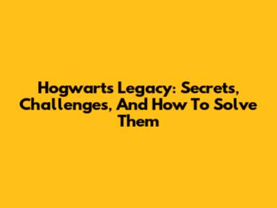 Hogwarts Legacy: Secrets, Challenges, And How To Solve Them