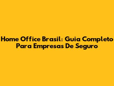 Home Office Brasil: Guia Completo Para Empresas De Seguro