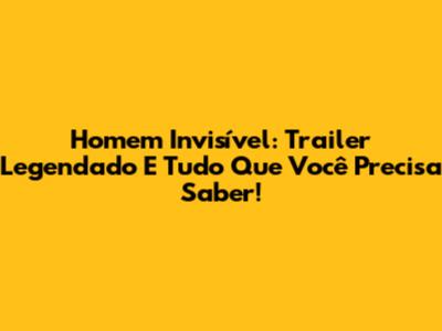 Homem Invisível: Trailer Legendado E Tudo Que Você Precisa Saber!