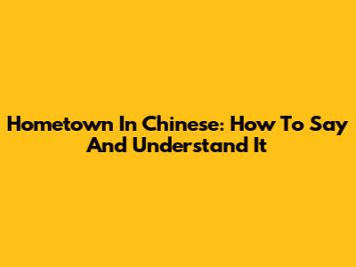 Hometown In Chinese: How To Say And Understand It