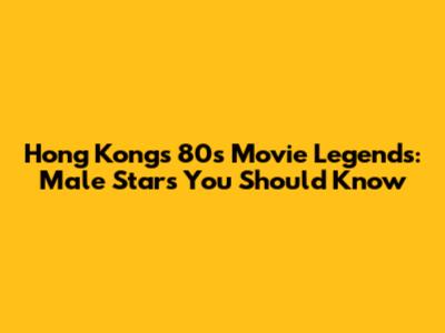 Hong Kong's 80s Movie Legends: Male Stars You Should Know