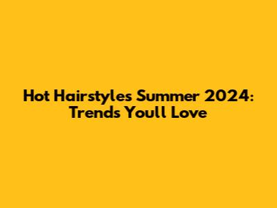 Hot Hairstyles Summer 2024: Trends You'll Love