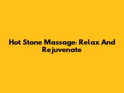 Hot Stone Massage: Relax And Rejuvenate