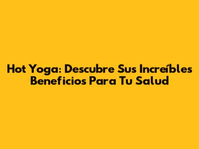 Hot Yoga: Descubre Sus Increíbles Beneficios Para Tu Salud