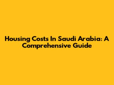 Housing Costs In Saudi Arabia: A Comprehensive Guide