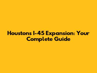 Houston's I-45 Expansion: Your Complete Guide