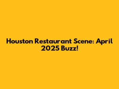 Houston Restaurant Scene: April 2025 Buzz!