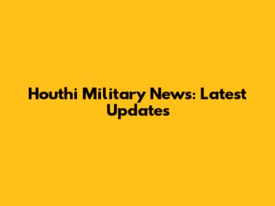 Houthi Military News: Latest Updates