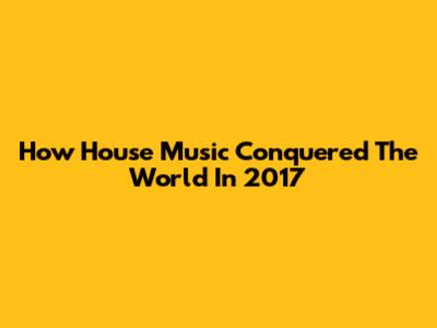 How House Music Conquered The World In 2017