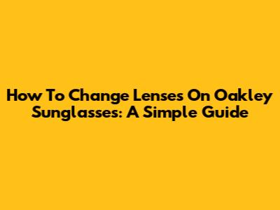 How To Change Lenses On Oakley Sunglasses: A Simple Guide