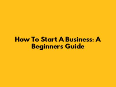 How To Start A Business: A Beginner's Guide