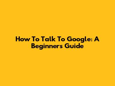 How To Talk To Google: A Beginner's Guide