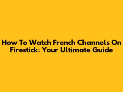 How To Watch French Channels On Firestick: Your Ultimate Guide