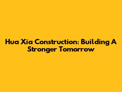 Hua Xia Construction: Building A Stronger Tomorrow