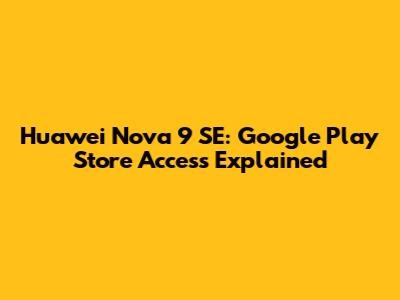 Huawei Nova 9 SE: Google Play Store Access Explained