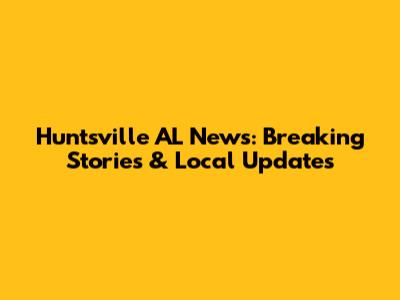 Huntsville AL News: Breaking Stories & Local Updates