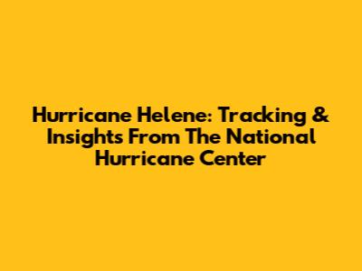 Hurricane Helene: Tracking & Insights From The National Hurricane Center