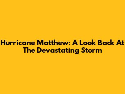 Hurricane Matthew: A Look Back At The Devastating Storm