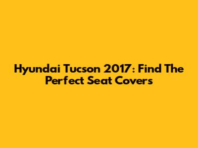 Hyundai Tucson 2017: Find The Perfect Seat Covers