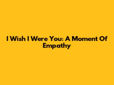 I Wish I Were You: A Moment Of Empathy