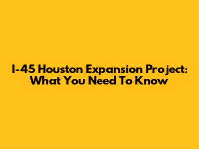 I-45 Houston Expansion Project: What You Need To Know