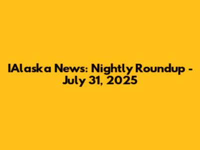 IAlaska News: Nightly Roundup - July 31, 2025