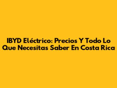 IBYD Eléctrico: Precios Y Todo Lo Que Necesitas Saber En Costa Rica