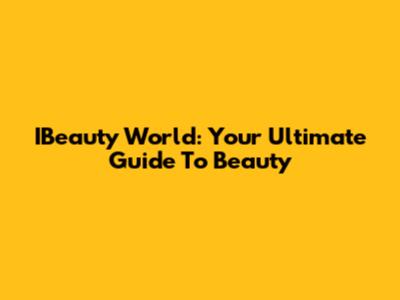 IBeauty World: Your Ultimate Guide To Beauty