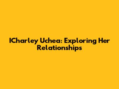 ICharley Uchea: Exploring Her Relationships