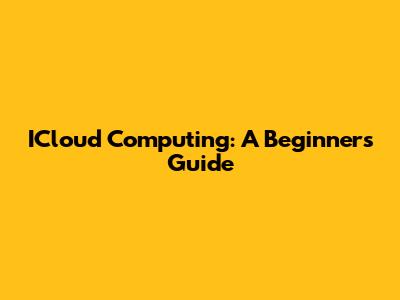 ICloud Computing: A Beginner's Guide