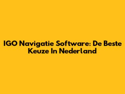 IGO Navigatie Software: De Beste Keuze In Nederland