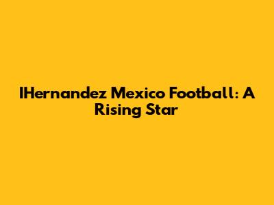 IHernandez Mexico Football: A Rising Star